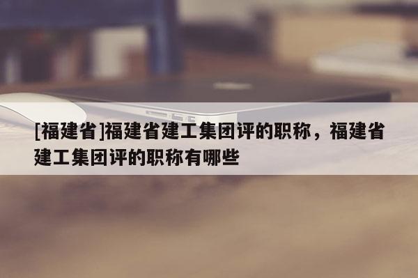[福建省]福建省建工集團評的職稱，福建省建工集團評的職稱有哪些