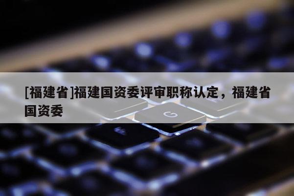 [福建省]福建國資委評審職稱認(rèn)定，福建省國資委
