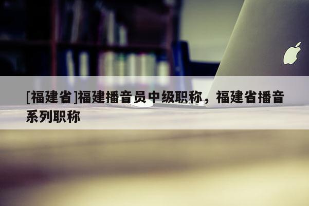 [福建省]福建播音員中級(jí)職稱，福建省播音系列職稱