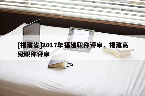 [福建省]2017年福建職稱評審，福建高級職稱評審