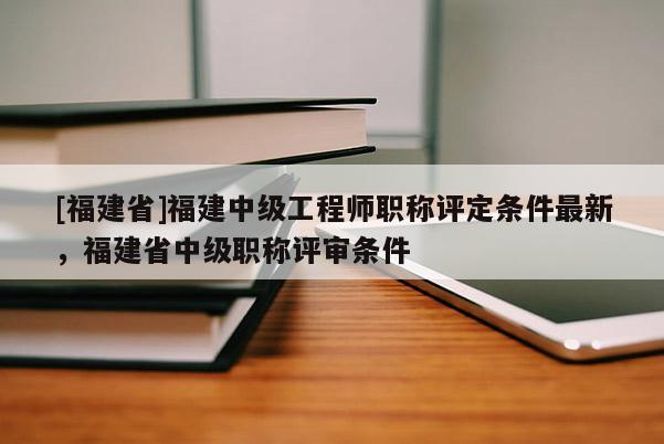 [福建省]福建中級(jí)工程師職稱評(píng)定條件最新，福建省中級(jí)職稱評(píng)審條件