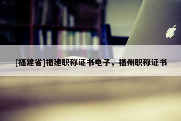 [福建省]福建職稱證書電子，福州職稱證書