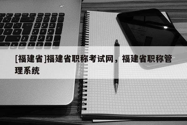 [福建省]福建省職稱考試網(wǎng)，福建省職稱管理系統(tǒng)