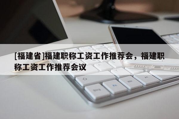 [福建省]福建職稱(chēng)工資工作推薦會(huì)，福建職稱(chēng)工資工作推薦會(huì)議