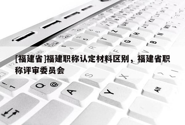 [福建省]福建職稱認(rèn)定材料區(qū)別，福建省職稱評(píng)審委員會(huì)