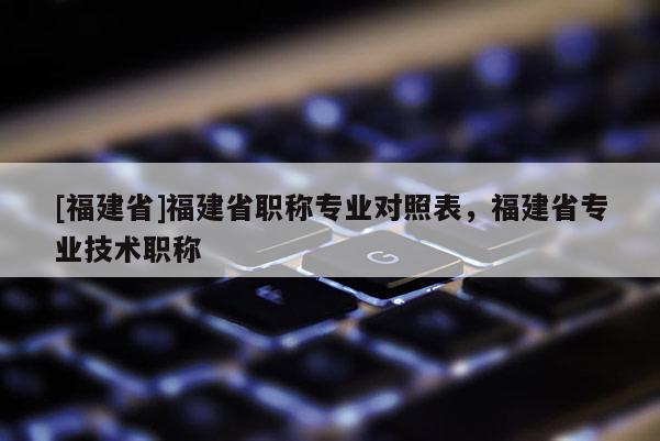 [福建省]福建省職稱專業(yè)對(duì)照表，福建省專業(yè)技術(shù)職稱