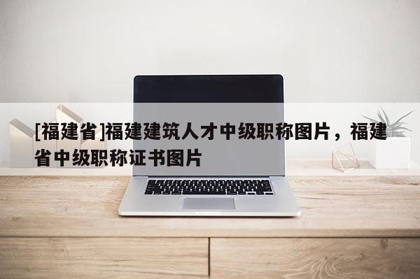 [福建省]福建建筑人才中級職稱圖片，福建省中級職稱證書圖片