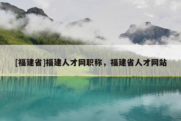 [福建省]福建人才網(wǎng)職稱，福建省人才網(wǎng)站