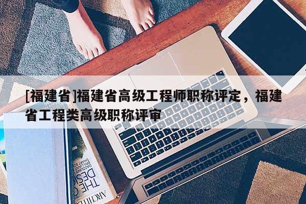 [福建省]福建省高級(jí)工程師職稱評(píng)定，福建省工程類高級(jí)職稱評(píng)審
