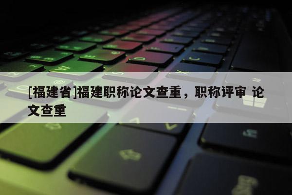 [福建省]福建職稱論文查重，職稱評審 論文查重