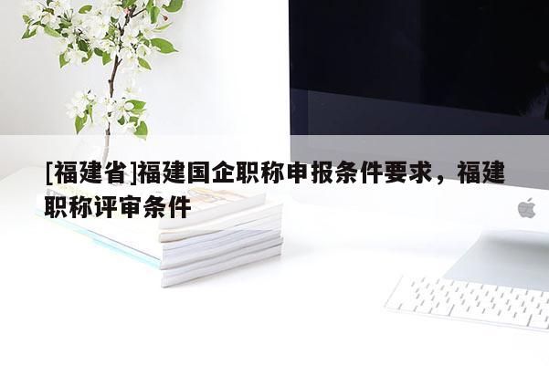[福建省]福建國企職稱申報條件要求，福建職稱評審條件