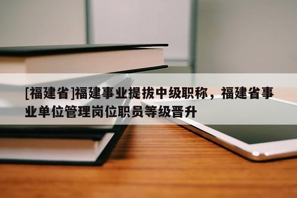 [福建省]福建事業(yè)提拔中級(jí)職稱(chēng)，福建省事業(yè)單位管理崗位職員等級(jí)晉升