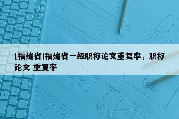 [福建省]福建省一級(jí)職稱論文重復(fù)率，職稱論文 重復(fù)率