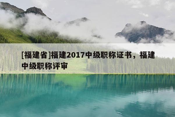 [福建省]福建2017中級(jí)職稱證書，福建中級(jí)職稱評(píng)審