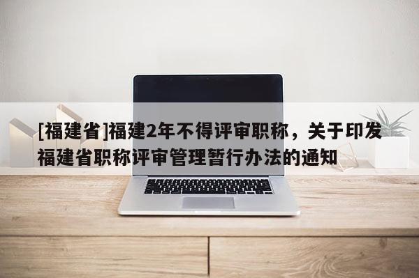 [福建省]福建2年不得評(píng)審職稱(chēng)，關(guān)于印發(fā)福建省職稱(chēng)評(píng)審管理暫行辦法的通知