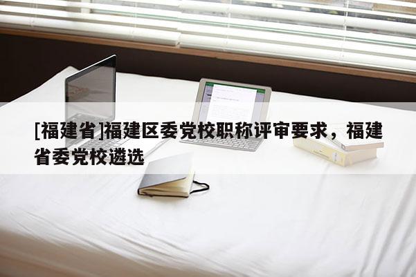 [福建省]福建區(qū)委黨校職稱評審要求，福建省委黨校遴選