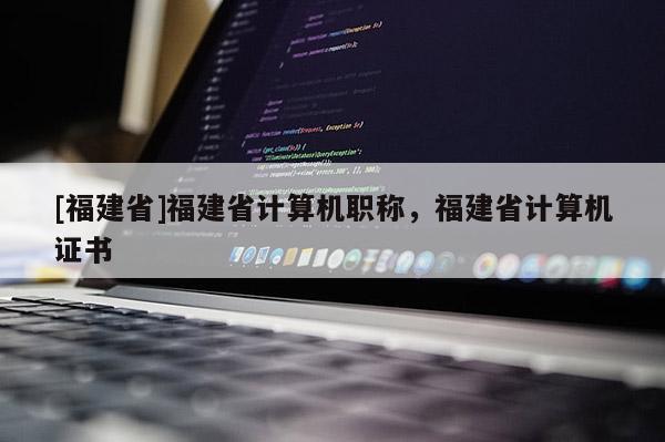 [福建省]福建省計(jì)算機(jī)職稱，福建省計(jì)算機(jī)證書(shū)
