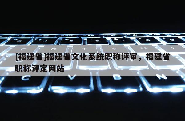 [福建省]福建省文化系統(tǒng)職稱評審，福建省職稱評定網(wǎng)站