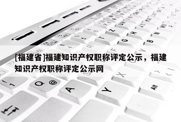 [福建省]福建知識(shí)產(chǎn)權(quán)職稱評定公示，福建知識(shí)產(chǎn)權(quán)職稱評定公示網(wǎng)