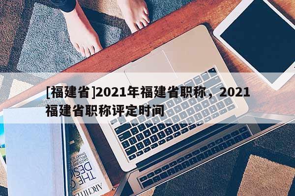[福建省]2021年福建省職稱，2021福建省職稱評(píng)定時(shí)間