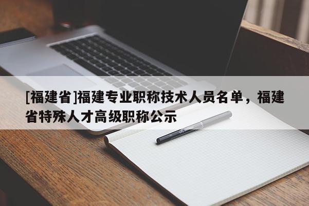 [福建省]福建專(zhuān)業(yè)職稱(chēng)技術(shù)人員名單，福建省特殊人才高級(jí)職稱(chēng)公示
