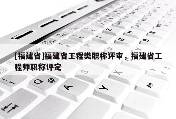 [福建省]福建省工程類職稱評審，福建省工程師職稱評定