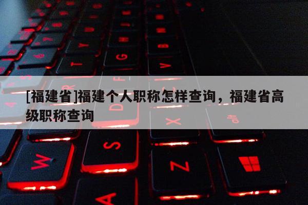 [福建省]福建個人職稱怎樣查詢，福建省高級職稱查詢