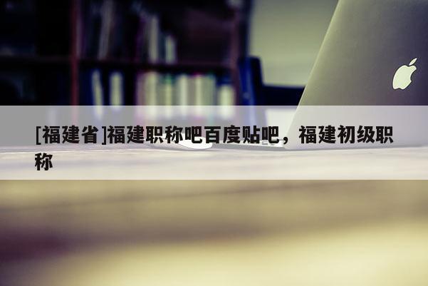 [福建省]福建職稱(chēng)吧百度貼吧，福建初級(jí)職稱(chēng)