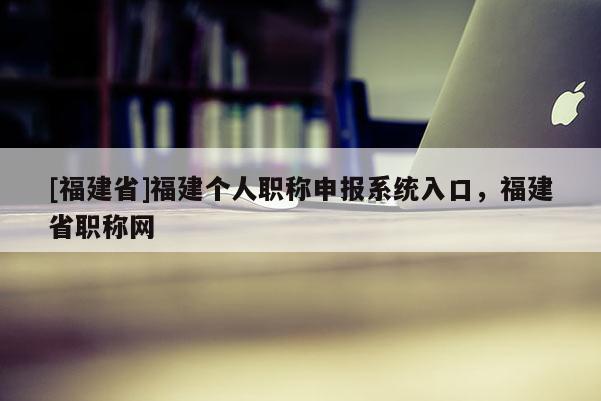 [福建省]福建個人職稱申報系統(tǒng)入口，福建省職稱網(wǎng)