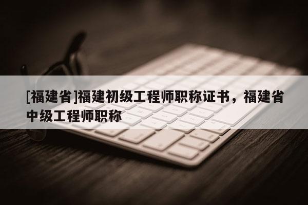 [福建省]福建初級工程師職稱證書，福建省中級工程師職稱
