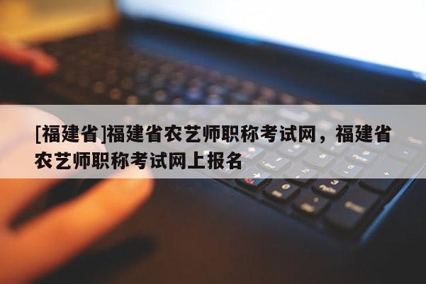 [福建省]福建省農藝師職稱考試網，福建省農藝師職稱考試網上報名