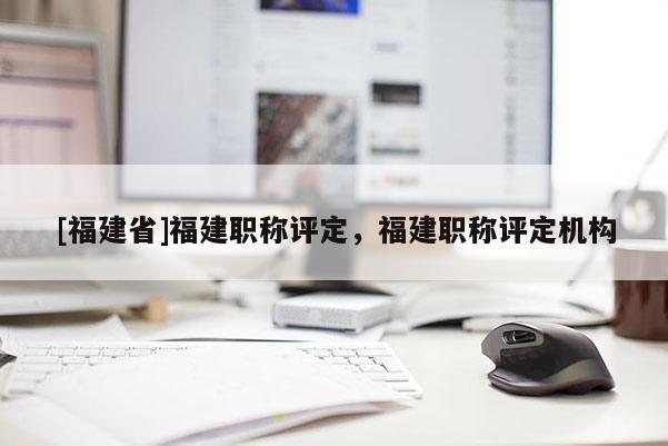 [福建省]福建職稱評(píng)定，福建職稱評(píng)定機(jī)構(gòu)