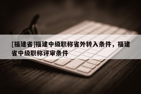 [福建省]福建中級(jí)職稱省外轉(zhuǎn)入條件，福建省中級(jí)職稱評(píng)審條件