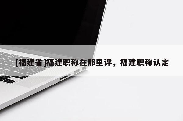 [福建省]福建職稱在那里評，福建職稱認(rèn)定