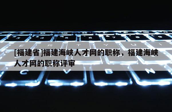 [福建省]福建海峽人才網(wǎng)的職稱，福建海峽人才網(wǎng)的職稱評(píng)審