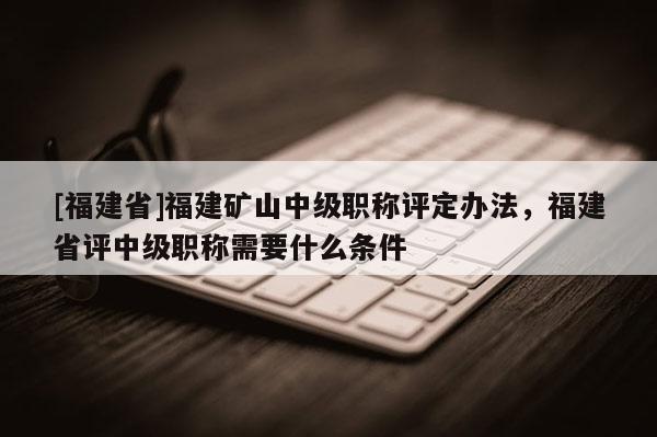 [福建省]福建礦山中級(jí)職稱評(píng)定辦法，福建省評(píng)中級(jí)職稱需要什么條件