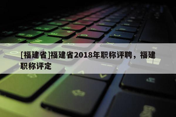 [福建省]福建省2018年職稱評聘，福建職稱評定