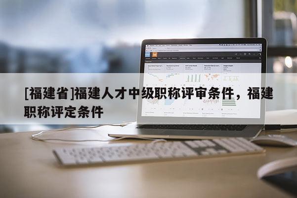 [福建省]福建人才中級職稱評審條件，福建職稱評定條件