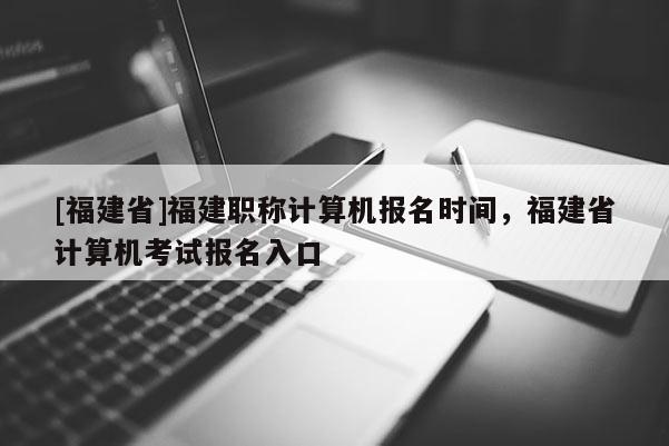 [福建省]福建職稱(chēng)計(jì)算機(jī)報(bào)名時(shí)間，福建省計(jì)算機(jī)考試報(bào)名入口