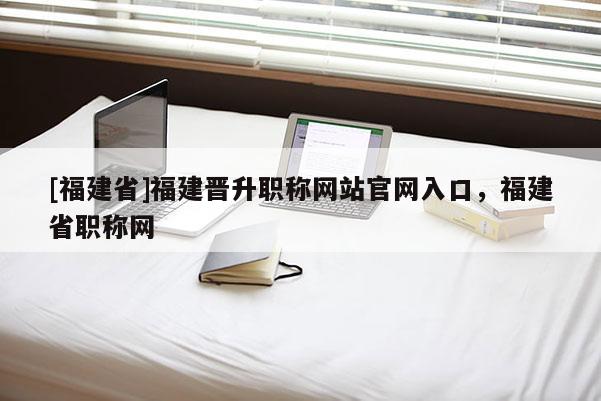 [福建省]福建晉升職稱(chēng)網(wǎng)站官網(wǎng)入口，福建省職稱(chēng)網(wǎng)