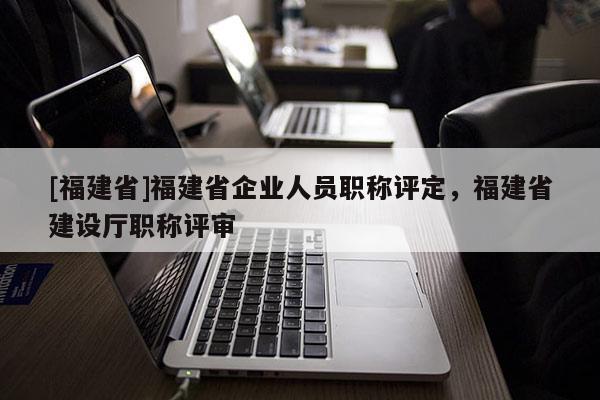 [福建省]福建省企業(yè)人員職稱評定，福建省建設廳職稱評審