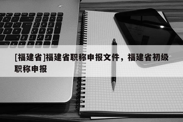 [福建省]福建省職稱申報文件，福建省初級職稱申報
