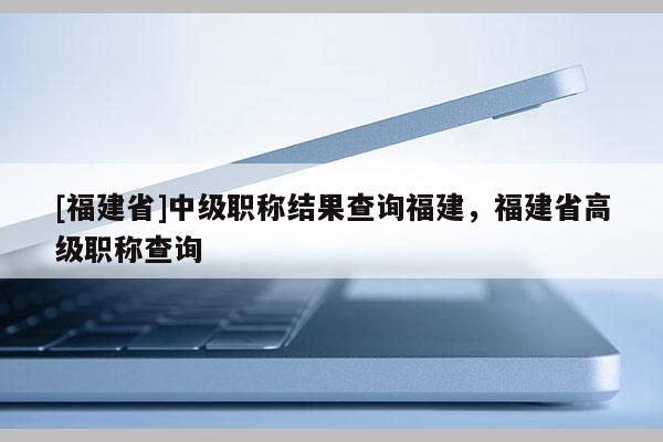 [福建省]中級職稱結(jié)果查詢福建，福建省高級職稱查詢