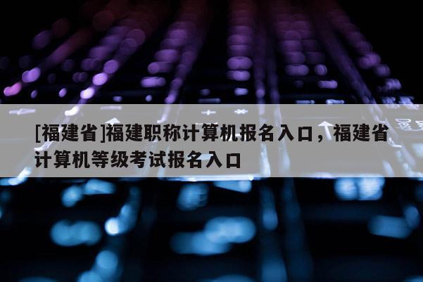 [福建省]福建職稱計(jì)算機(jī)報(bào)名入口，福建省計(jì)算機(jī)等級(jí)考試報(bào)名入口