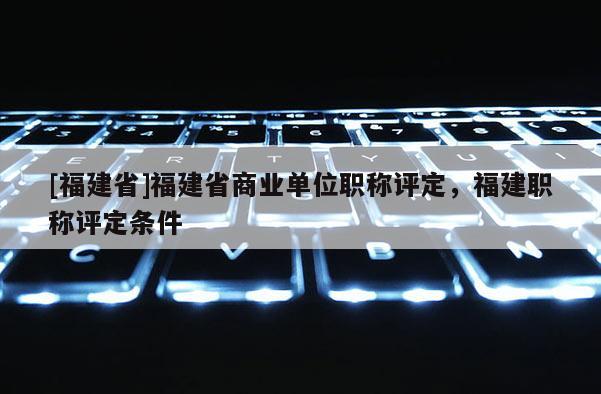 [福建省]福建省商業(yè)單位職稱評定，福建職稱評定條件