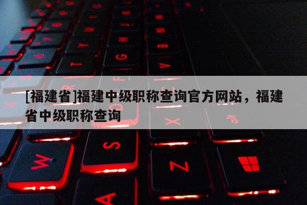 [福建省]福建中級職稱查詢官方網(wǎng)站，福建省中級職稱查詢