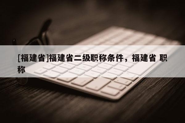 [福建省]福建省二級職稱條件，福建省 職稱