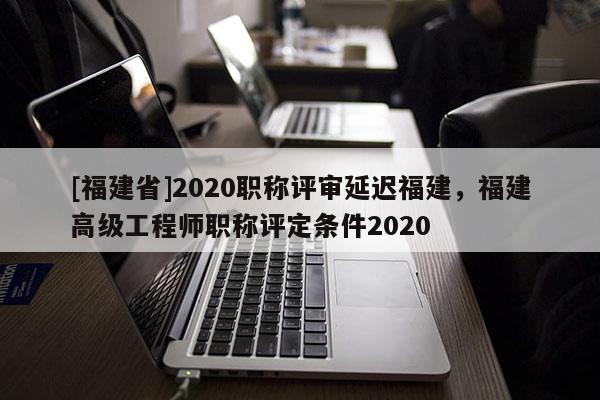 [福建省]2020職稱評(píng)審延遲福建，福建高級(jí)工程師職稱評(píng)定條件2020