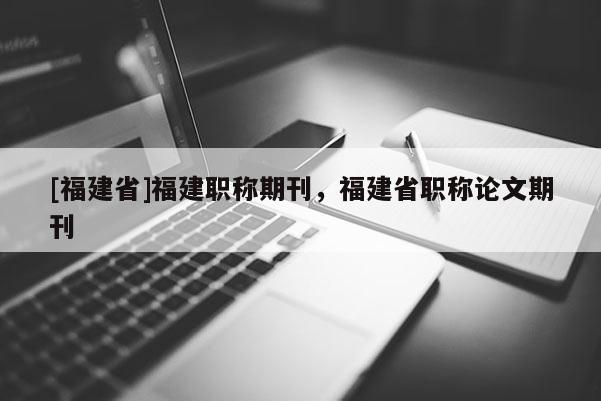 [福建省]福建職稱期刊，福建省職稱論文期刊