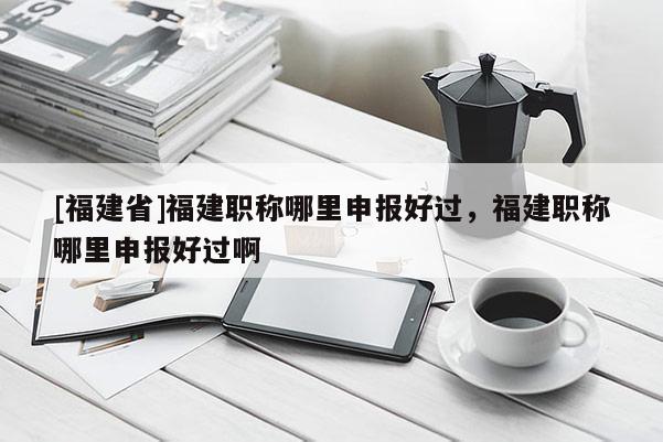[福建省]福建職稱哪里申報(bào)好過，福建職稱哪里申報(bào)好過啊